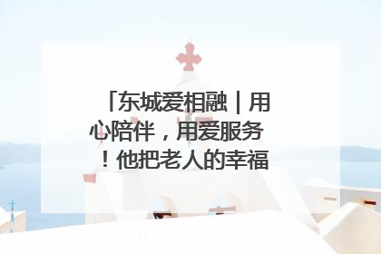 东城爱相融｜用心陪伴，用爱服务！他把老人的幸福感当“大事儿”