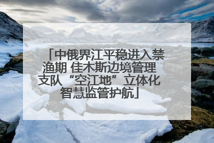 中俄界江平稳进入禁渔期 佳木斯边境管理支队“空江地”立体化智慧监管护航
