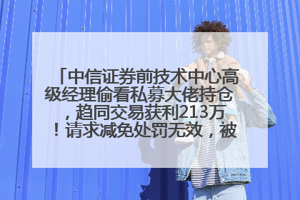 中信证券前技术中心高级经理偷看私募大佬持仓，趋同交易获利213万！请求减免处罚无效，被罚没426万