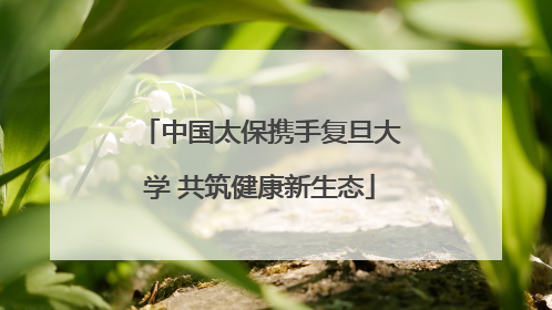 中国太保携手复旦大学 共筑健康新生态