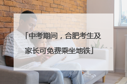 中考期间，合肥考生及家长可免费乘坐地铁