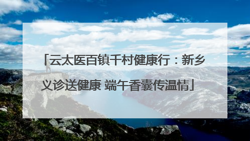 云太医百镇千村健康行：新乡义诊送健康 端午香囊传温情