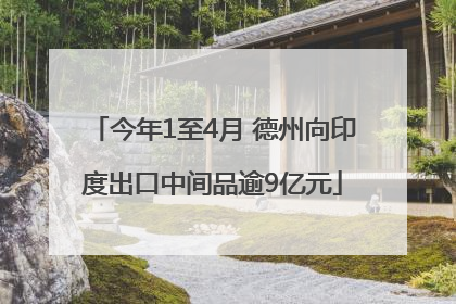 今年1至4月 德州向印度出口中间品逾9亿元