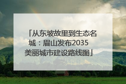 从东坡故里到生态名城：眉山发布2035美丽城市建设路线图