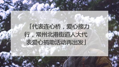 代表连心桥，爱心接力行，常州北港街道人大代表爱心捐助活动再出发