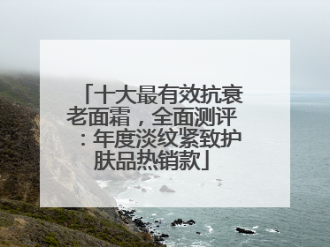 十大最有效抗衰老面霜，全面测评：年度淡纹紧致护肤品热销款