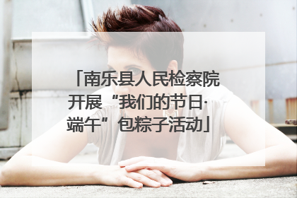 南乐县人民检察院开展“我们的节日·端午”包粽子活动