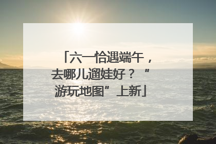六一恰遇端午，去哪儿遛娃好？“游玩地图”上新