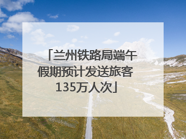兰州铁路局端午假期预计发送旅客135万人次