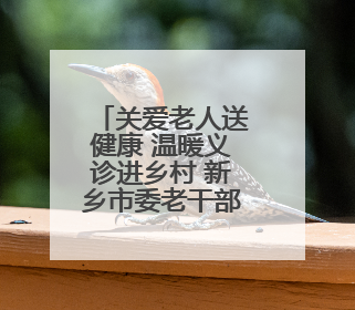 关爱老人送健康 温暖义诊进乡村 新乡市委老干部局入户走访和义诊活动