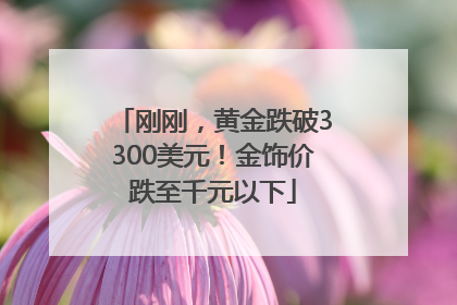 刚刚，黄金跌破3300美元！金饰价跌至千元以下