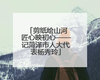 剪纸绘山河 匠心映初心——记菏泽市人大代表杨秀玲