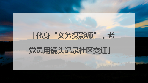 化身“义务摄影师”，老党员用镜头记录社区变迁