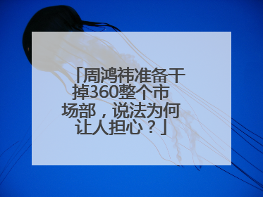 周鸿祎准备干掉360整个市场部，说法为何让人担心？