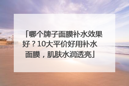 哪个牌子面膜补水效果好？10大平价好用补水面膜，肌肤水润透亮