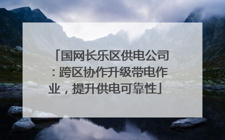 国网长乐区供电公司：跨区协作升级带电作业，提升供电可靠性
