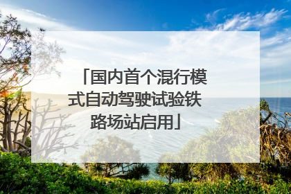 国内首个混行模式自动驾驶试验铁路场站启用