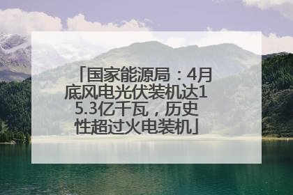 国家能源局：4月底风电光伏装机达15.3亿千瓦，历史性超过火电装机