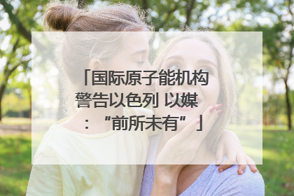 国际原子能机构警告以色列 以媒：“前所未有”