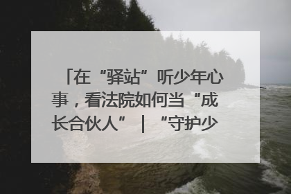 在“驿站”听少年心事，看法院如何当“成长合伙人”｜“守护少年的微笑” 探访记