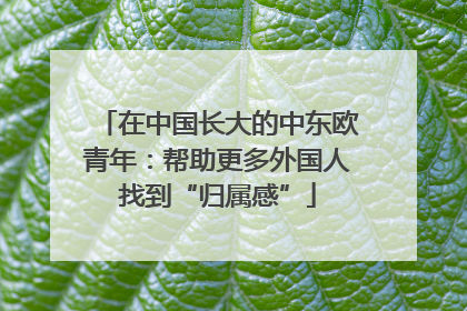 在中国长大的中东欧青年：帮助更多外国人找到“归属感”