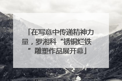在写意中传递精神力量，罗湘科“锈铜烂铁”雕塑作品展开幕
