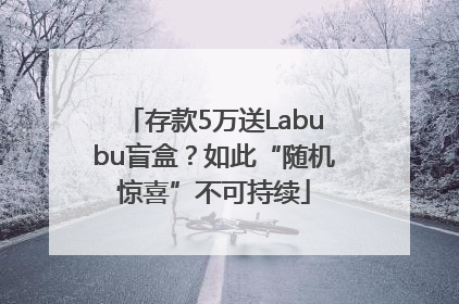 存款5万送Labubu盲盒？如此“随机惊喜”不可持续
