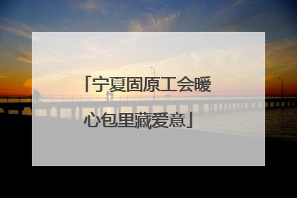 宁夏固原工会暖心包里藏爱意