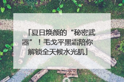 夏日焕颜的“秘密武器”！毛戈平黑霜陪你解锁全天候水光肌