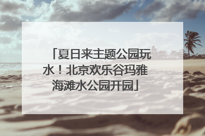 夏日来主题公园玩水！北京欢乐谷玛雅海滩水公园开园