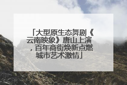 大型原生态舞剧《云南映象》唐山上演，百年商街焕新点燃城市艺术激情