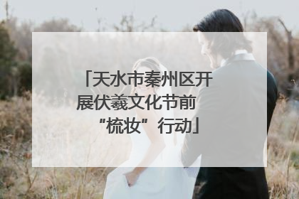 天水市秦州区开展伏羲文化节前 “梳妆”行动