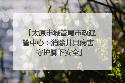 太原市城管局市政建管中心：消除井具病害 守护脚下安全