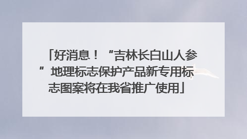 好消息！“吉林长白山人参”地理标志保护产品新专用标志图案将在我省推广使用