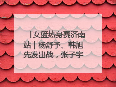 女篮热身赛济南站｜杨舒予、韩旭先发出战，张子宇替补待命