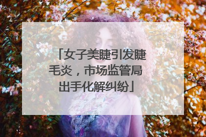 女子美睫引发睫毛炎，市场监管局出手化解纠纷
