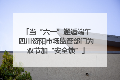 当“六一”邂逅端午 四川资阳市场监管部门为双节加“安全锁”