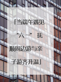 当端午遇见“六一” 抚顺周边游与亲子游齐升温