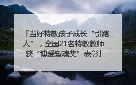 当好特教孩子成长“引路人”，全国21名特教教师获“博爱塑魂奖”表彰