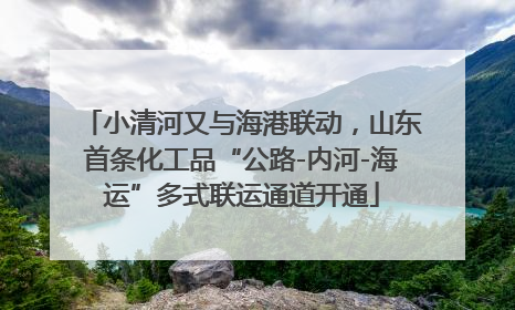 小清河又与海港联动，山东首条化工品“公路-内河-海运”多式联运通道开通