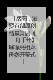 岳阳：汨罗首部原创情景舞剧《一舟千年》璀璨亮相龙舟赛开幕式