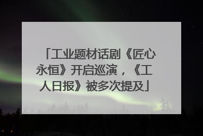 工业题材话剧《匠心永恒》开启巡演，《工人日报》被多次提及