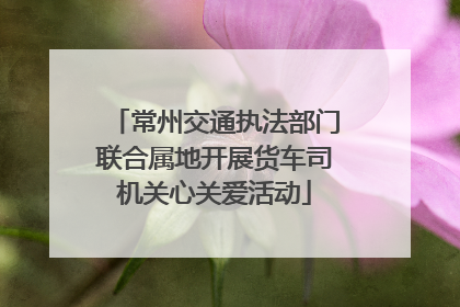 常州交通执法部门联合属地开展货车司机关心关爱活动