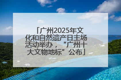广州2025年文化和自然遗产日主场活动举办，“广州十大文物地标”公布
