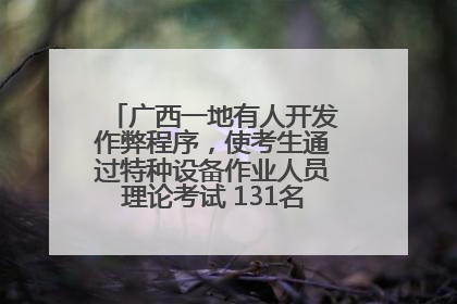 广西一地有人开发作弊程序，使考生通过特种设备作业人员理论考试 131名考生证书被撤销