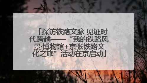 探访铁路文脉 见证时代跨越——“我的铁路风景·博物馆+京张铁路文化之旅”活动在京启动