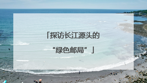 探访长江源头的“绿色邮局”