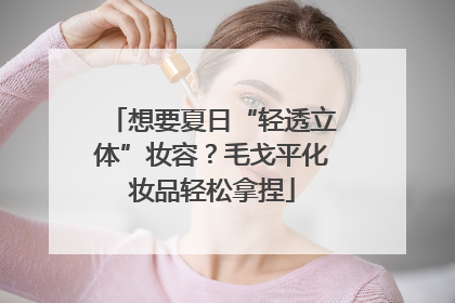 想要夏日“轻透立体”妆容？毛戈平化妆品轻松拿捏