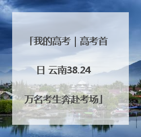 我的高考｜高考首日 云南38.24万名考生奔赴考场