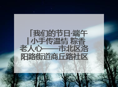 我们的节日·端午│小手传温情 粽香老人心——市北区洛阳路街道商丘路社区携手共建单位开展端午主题活动
